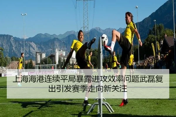 上海海港连续平局暴露进攻效率问题武磊复出引发赛季走向新关注